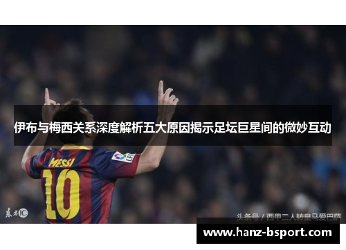 伊布与梅西关系深度解析五大原因揭示足坛巨星间的微妙互动