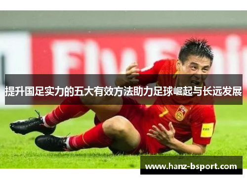 提升国足实力的五大有效方法助力足球崛起与长远发展
