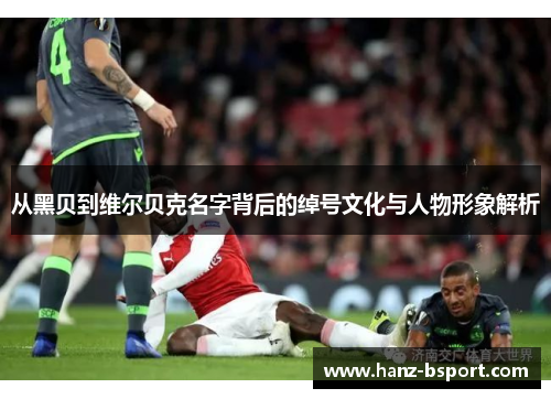 从黑贝到维尔贝克名字背后的绰号文化与人物形象解析