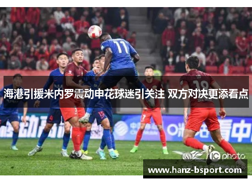 海港引援米内罗震动申花球迷引关注 双方对决更添看点 海港引援米内罗震动申花球迷引关注 双方对决更添看点