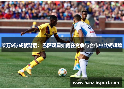 莱万9球成就背后：巴萨双星如何在竞争与合作中共铸辉煌