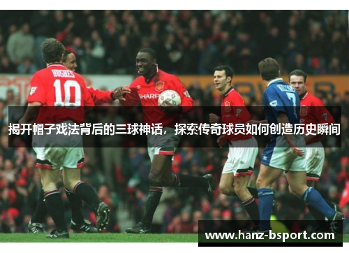 揭开帽子戏法背后的三球神话,探索传奇球员如何创造历史瞬间 揭开帽子戏法背后的三球神话,探索传奇球员如何创造历史瞬间