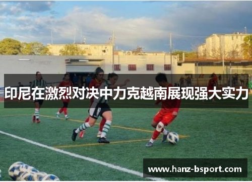 印尼在激烈对决中力克越南展现强大实力