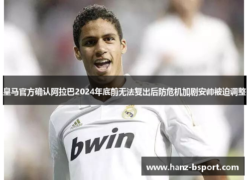 皇马官方确认阿拉巴2024年底前无法复出后防危机加剧安帅被迫调整 皇马官方确认阿拉巴2024年底前无法复出后防危机加剧安帅被迫调整