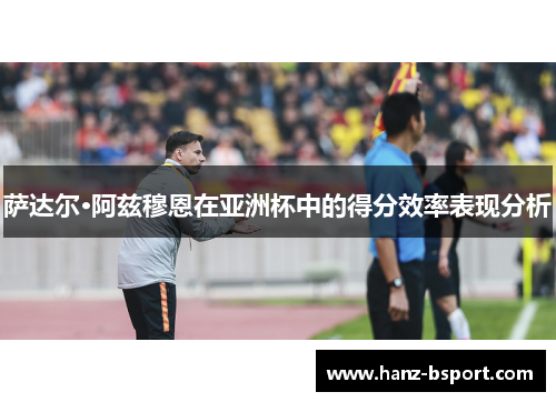 萨达尔·阿兹穆恩在亚洲杯中的得分效率表现分析